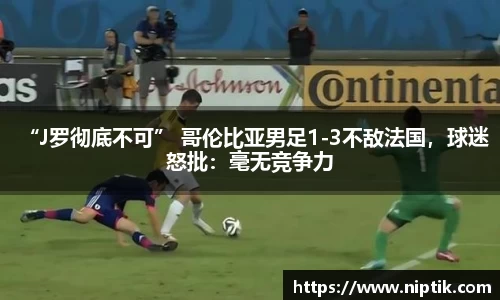 “J罗彻底不可” 哥伦比亚男足1-3不敌法国，球迷怒批：毫无竞争力